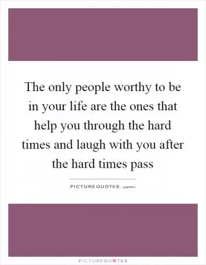 The only people worthy to be in your life are the ones that help you through the hard times and laugh with you after the hard times pass Picture Quote #1