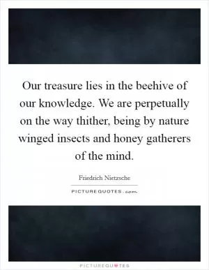 Our treasure lies in the beehive of our knowledge. We are perpetually on the way thither, being by nature winged insects and honey gatherers of the mind Picture Quote #1