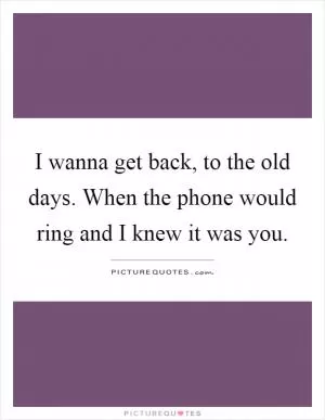 I wanna get back, to the old days. When the phone would ring and I knew it was you Picture Quote #1