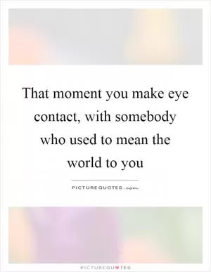 That moment you make eye contact, with somebody who used to mean the world to you Picture Quote #1