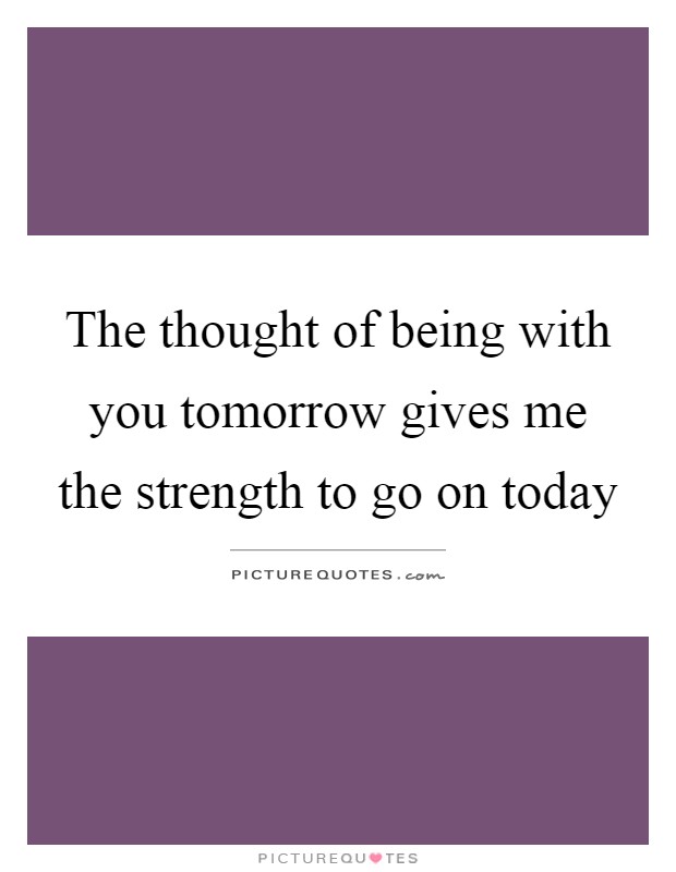 The thought of being with you tomorrow gives me the strength to go on today Picture Quote #1