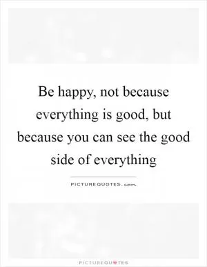 Be happy, not because everything is good, but because you can see the good side of everything Picture Quote #1