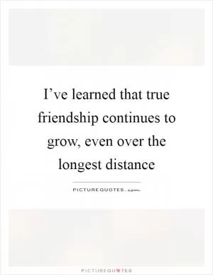 I’ve learned that true friendship continues to grow, even over the longest distance Picture Quote #1