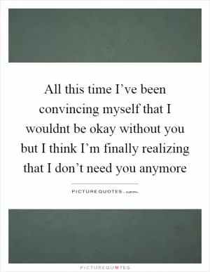 All this time I’ve been convincing myself that I wouldnt be okay without you but I think I’m finally realizing that I don’t need you anymore Picture Quote #1