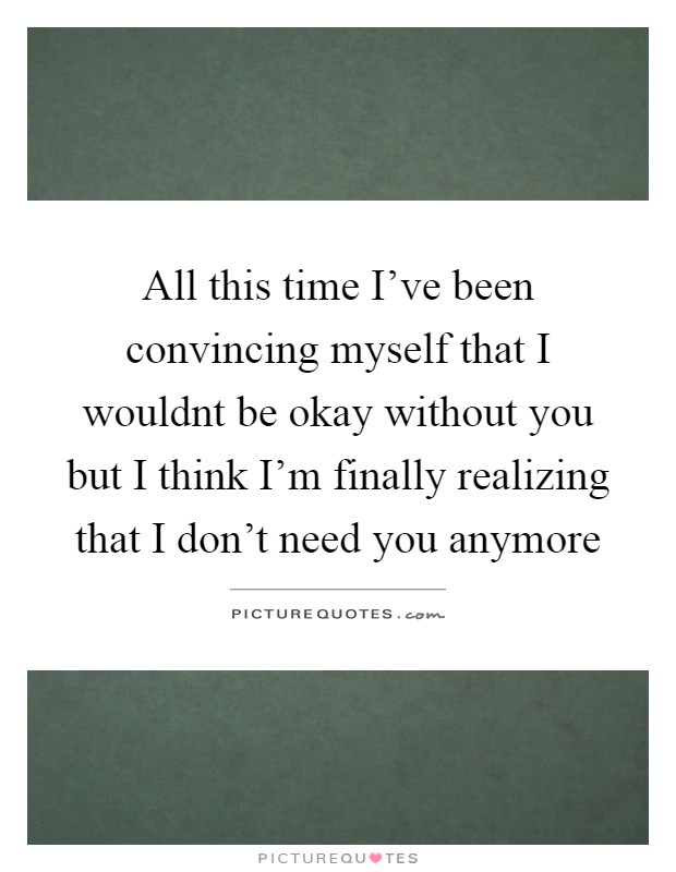 All this time I've been convincing myself that I wouldnt be okay without you but I think I'm finally realizing that I don't need you anymore Picture Quote #1
