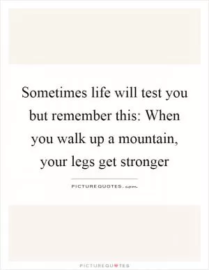 Sometimes life will test you but remember this: When you walk up a mountain, your legs get stronger Picture Quote #1