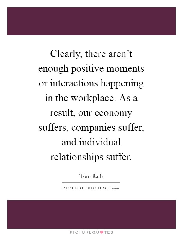Clearly, there aren't enough positive moments or interactions happening in the workplace. As a result, our economy suffers, companies suffer, and individual relationships suffer Picture Quote #1