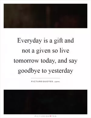 Everyday is a gift and not a given so live tomorrow today, and say goodbye to yesterday Picture Quote #1