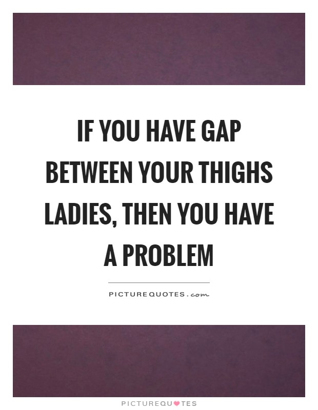 If you have gap between your thighs ladies, then you have a problem Picture Quote #1