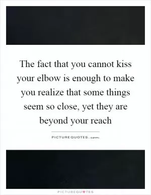 The fact that you cannot kiss your elbow is enough to make you realize that some things seem so close, yet they are beyond your reach Picture Quote #1