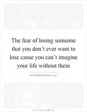 The fear of losing someone that you don’t ever want to lose cause you can’t imagine your life without them Picture Quote #1