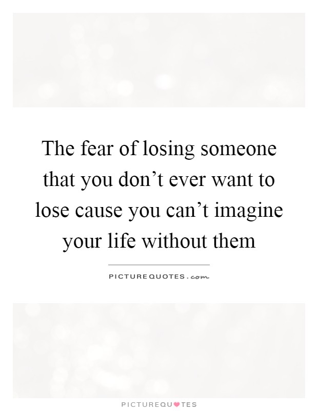 The fear of losing someone that you don't ever want to lose cause you can't imagine your life without them Picture Quote #1