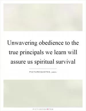 Unwavering obedience to the true principals we learn will assure us spiritual survival Picture Quote #1