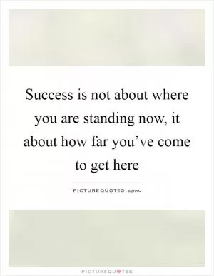 Success is not about where you are standing now, it about how far you’ve come to get here Picture Quote #1
