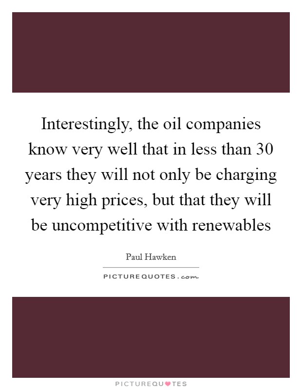 Interestingly, the oil companies know very well that in less than 30 years they will not only be charging very high prices, but that they will be uncompetitive with renewables Picture Quote #1
