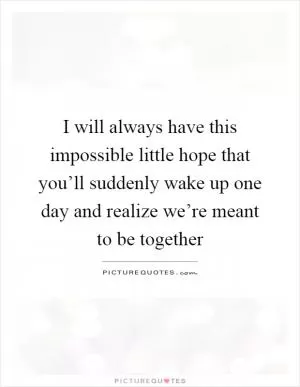 I will always have this impossible little hope that you’ll suddenly wake up one day and realize we’re meant to be together Picture Quote #1