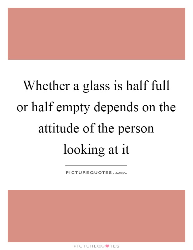 Whether a glass is half full or half empty depends on the attitude of the person looking at it Picture Quote #1