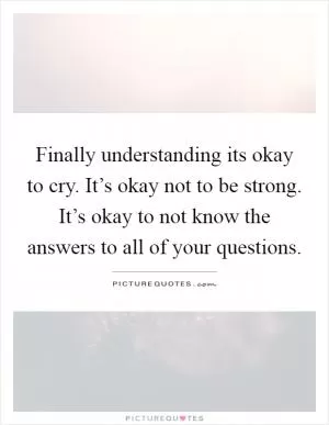 Finally understanding its okay to cry. It’s okay not to be strong. It’s okay to not know the answers to all of your questions Picture Quote #1