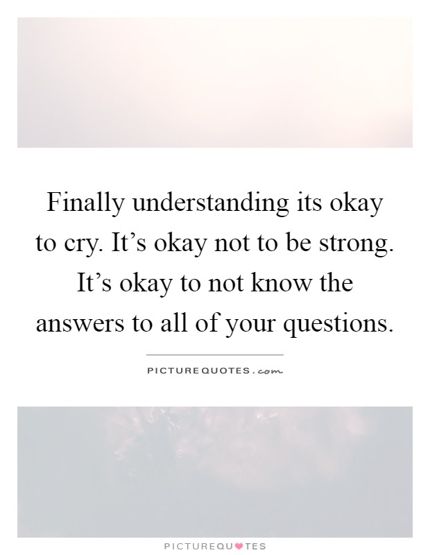 Finally understanding its okay to cry. It's okay not to be strong. It's okay to not know the answers to all of your questions Picture Quote #1