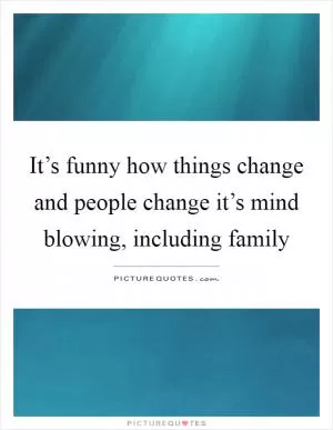 It’s funny how things change and people change it’s mind blowing, including family Picture Quote #1