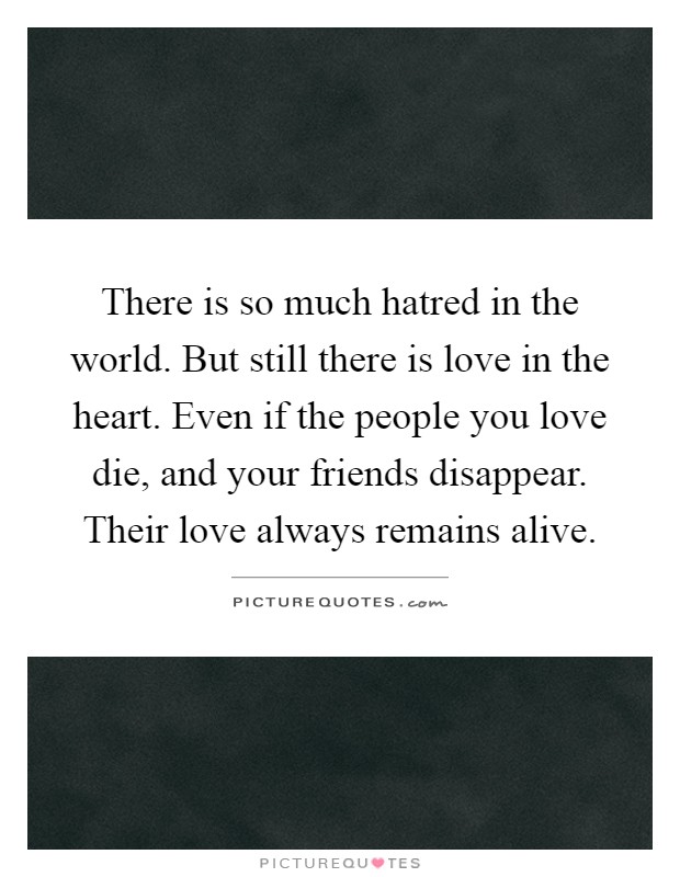 There is so much hatred in the world. But still there is love in the heart. Even if the people you love die, and your friends disappear. Their love always remains alive Picture Quote #1