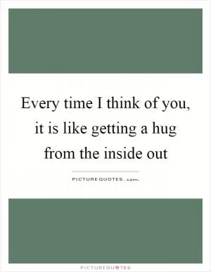 Every time I think of you, it is like getting a hug from the inside out Picture Quote #1