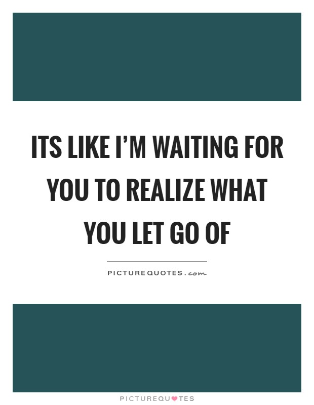 Its like I'm waiting for you to realize what you let go of Picture Quote #1