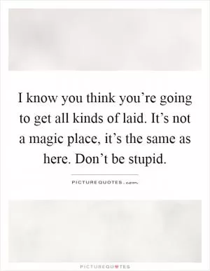 I know you think you’re going to get all kinds of laid. It’s not a magic place, it’s the same as here. Don’t be stupid Picture Quote #1