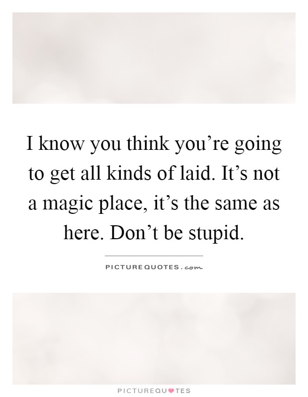 I know you think you're going to get all kinds of laid. It's not a magic place, it's the same as here. Don't be stupid Picture Quote #1