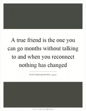 A true friend is the one you can go months without talking to and when you reconnect nothing has changed Picture Quote #1