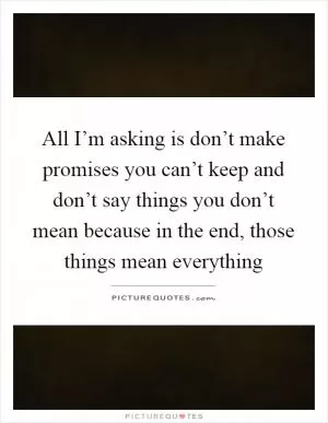 All I’m asking is don’t make promises you can’t keep and don’t say things you don’t mean because in the end, those things mean everything Picture Quote #1