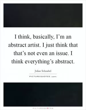 I think, basically, I’m an abstract artist. I just think that that’s not even an issue. I think everything’s abstract Picture Quote #1