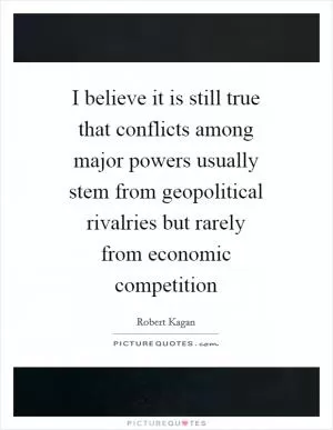 I believe it is still true that conflicts among major powers usually stem from geopolitical rivalries but rarely from economic competition Picture Quote #1