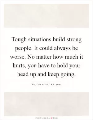Tough situations build strong people. It could always be worse. No matter how much it hurts, you have to hold your head up and keep going Picture Quote #1