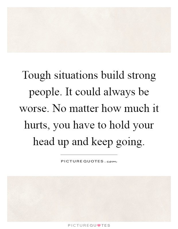 Tough situations build strong people. It could always be worse. No matter how much it hurts, you have to hold your head up and keep going Picture Quote #1