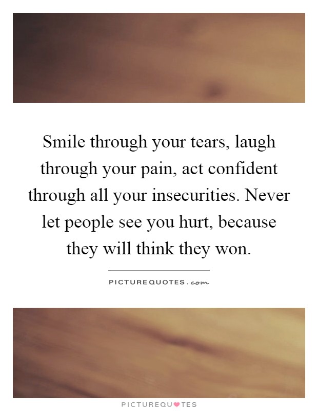 Smile through your tears, laugh through your pain, act confident through all your insecurities. Never let people see you hurt, because they will think they won Picture Quote #1
