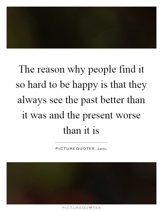 The reason why people find it so hard to be happy is that they always see the past better than it was and the present worse than it is Picture Quote #1