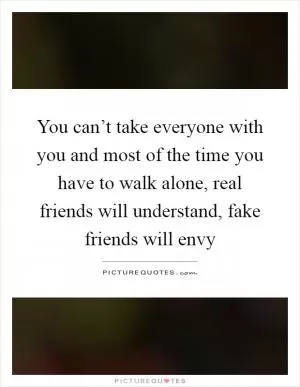 You can’t take everyone with you and most of the time you have to walk alone, real friends will understand, fake friends will envy Picture Quote #1