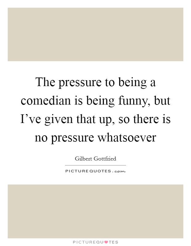 The pressure to being a comedian is being funny, but I've given that up, so there is no pressure whatsoever Picture Quote #1