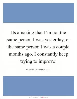 Its amazing that I’m not the same person I was yesterday, or the same person I was a couple months ago. I constantly keep trying to improve! Picture Quote #1