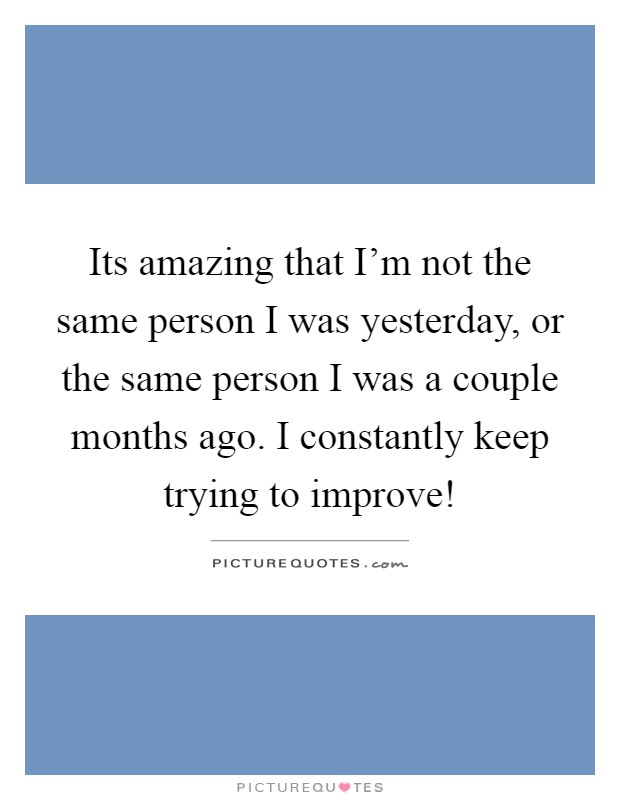 Its amazing that I'm not the same person I was yesterday, or the same person I was a couple months ago. I constantly keep trying to improve! Picture Quote #1