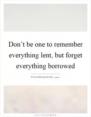 Don’t be one to remember everything lent, but forget everything borrowed Picture Quote #1