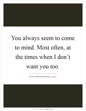 You always seem to come to mind. Most often, at the times when I don’t want you too Picture Quote #1