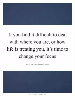 If you find it difficult to deal with where you are, or how life is treating you, it’s time to change your focus Picture Quote #1