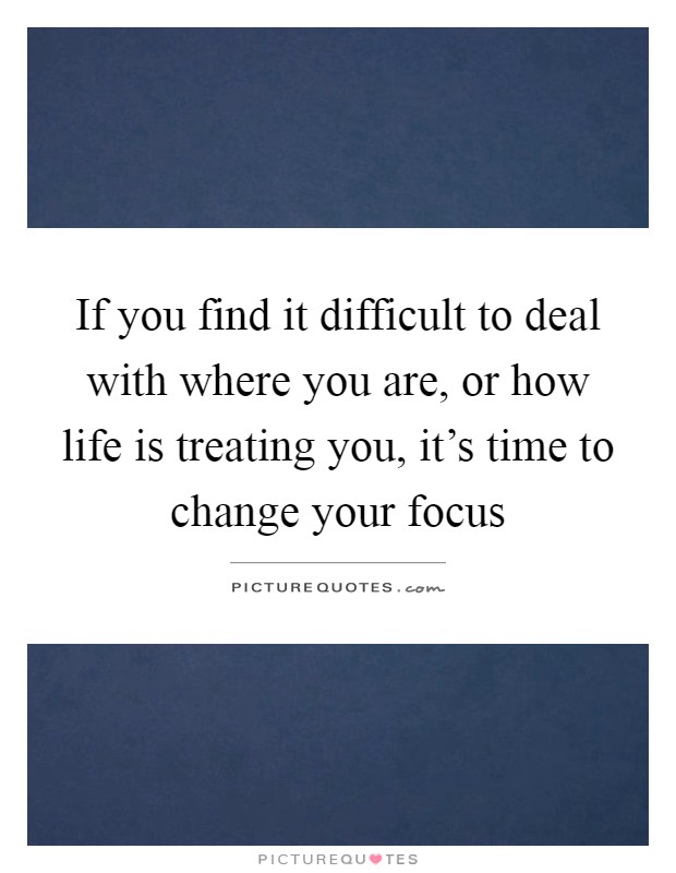 If you find it difficult to deal with where you are, or how life is treating you, it's time to change your focus Picture Quote #1