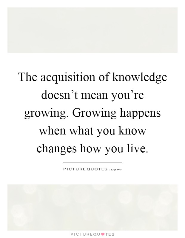 The acquisition of knowledge doesn't mean you're growing. Growing happens when what you know changes how you live Picture Quote #1