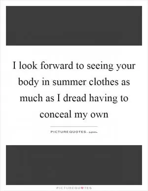 I look forward to seeing your body in summer clothes as much as I dread having to conceal my own Picture Quote #1
