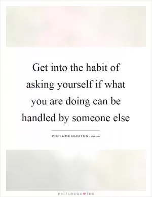 Get into the habit of asking yourself if what you are doing can be handled by someone else Picture Quote #1