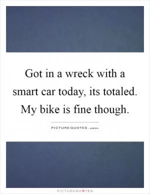 Got in a wreck with a smart car today, its totaled. My bike is fine though Picture Quote #1