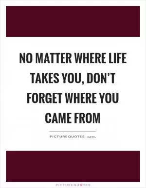 No matter where life takes you, don’t forget where you came from Picture Quote #1